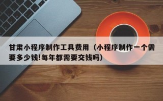 盘锦甘肃小程序制作工具费用（小程序制作一个需要多少钱!每年都需要交钱吗）