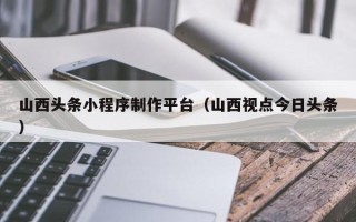 盘锦山西头条小程序制作平台（山西视点今日头条）